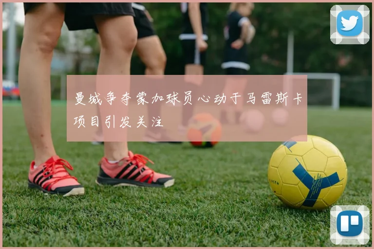 曼城争夺蒙加球员心动于马雷斯卡项目引发关注