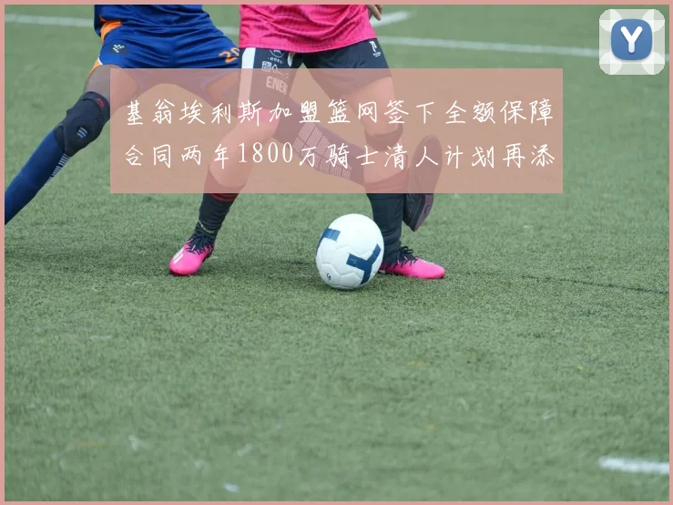 基翁埃利斯加盟篮网签下全额保障合同两年1800万骑士清人计划再添新动态