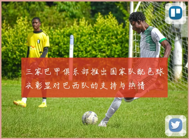 三家巴甲俱乐部推出国家队配色球衣彰显对巴西队的支持与热情