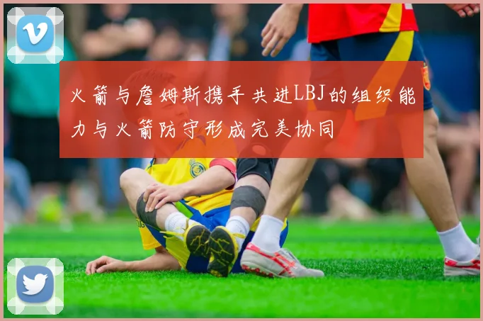 火箭与詹姆斯携手共进LBJ的组织能力与火箭防守形成完美协同