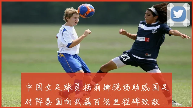 中国女足球员杨莉娜现场助威国足对阵泰国向武磊百场里程碑致敬