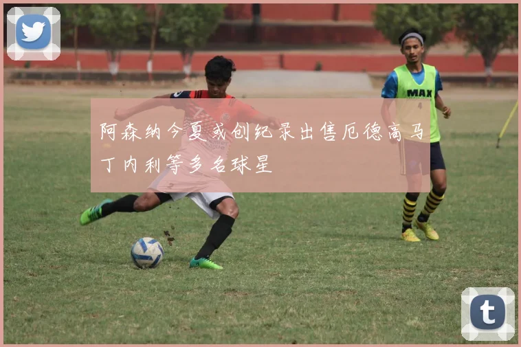 阿森纳今夏或创纪录出售厄德高马丁内利等多名球星