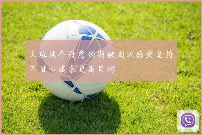 文班谈乔丹詹姆斯被淘汰感受坚持不甘心追求更高目标