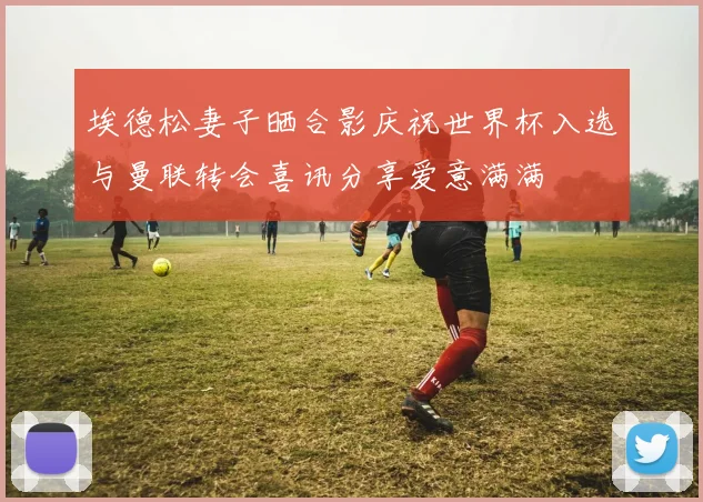 埃德松妻子晒合影庆祝世界杯入选与曼联转会喜讯分享爱意满满