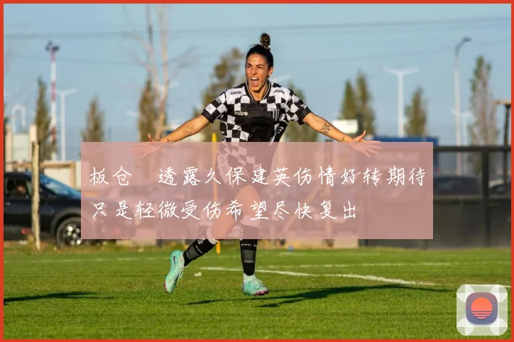 板仓滉透露久保建英伤情好转期待只是轻微受伤希望尽快复出
