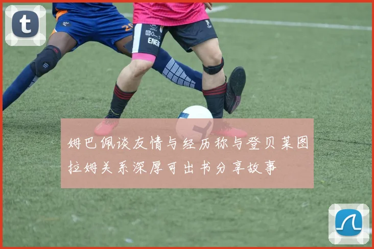 姆巴佩谈友情与经历称与登贝莱图拉姆关系深厚可出书分享故事