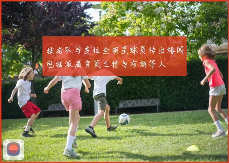 猛龙队与多位全明星球员传出绯闻包括浓眉贾莫兰特与布朗等人
