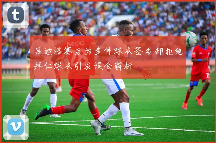 吕迪格赛后为多件球衣签名却拒绝拜仁球衣引发误会解析
