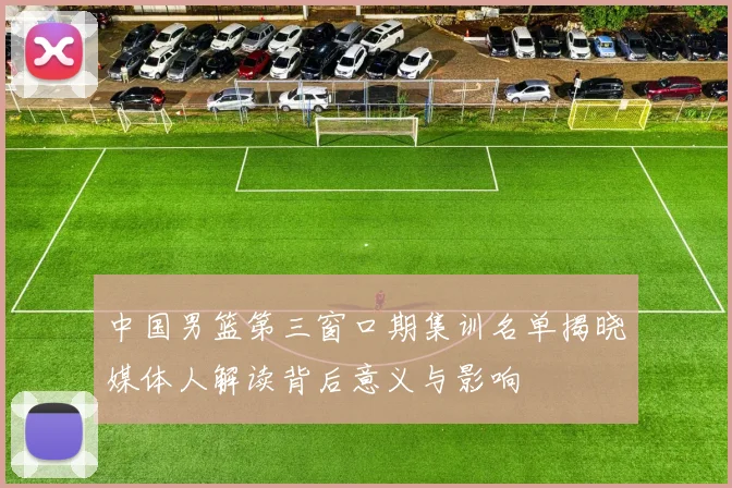中国男篮第三窗口期集训名单揭晓媒体人解读背后意义与影响